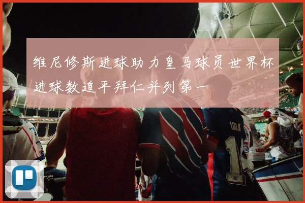 维尼修斯进球助力皇马球员世界杯进球数追平拜仁并列第一