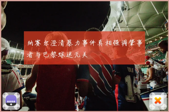 纳赛尔澄清暴力事件真相强调肇事者与巴黎球迷无关