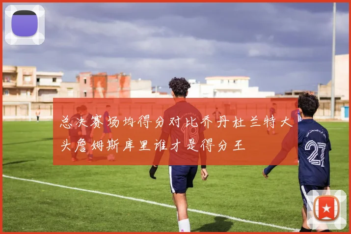 总决赛场均得分对比乔丹杜兰特大头詹姆斯库里谁才是得分王