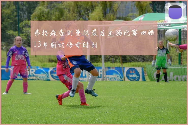 弗格森告别曼联最后主场比赛回顾13年前的传奇时刻