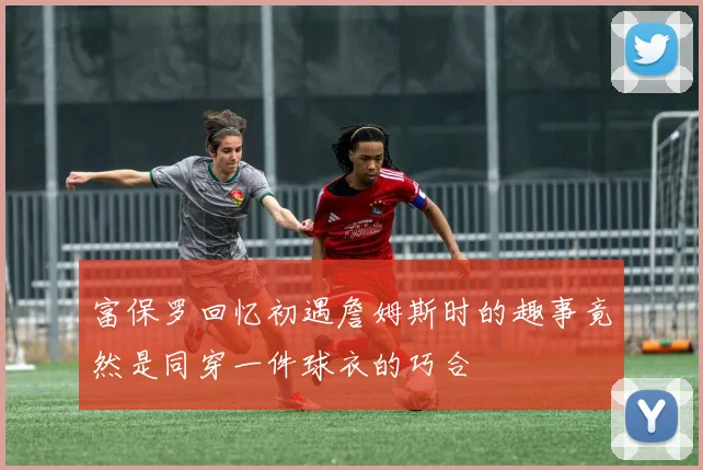 富保罗回忆初遇詹姆斯时的趣事竟然是同穿一件球衣的巧合