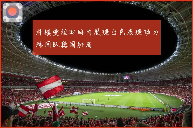 朴镇燮短时间内展现出色表现助力韩国队稳固胜局