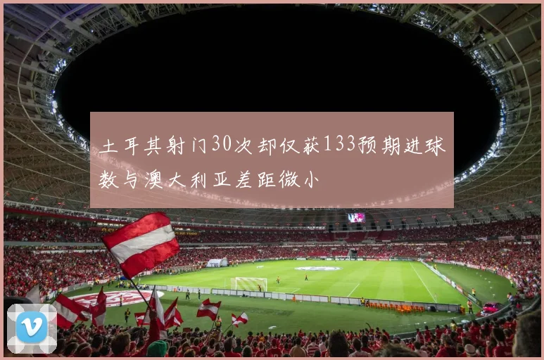 土耳其射门30次却仅获133预期进球数与澳大利亚差距微小